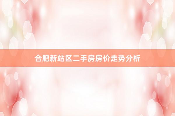 合肥新站区二手房房价走势分析