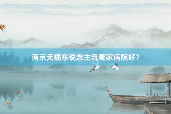 南京无痛东说念主流哪家病院好？