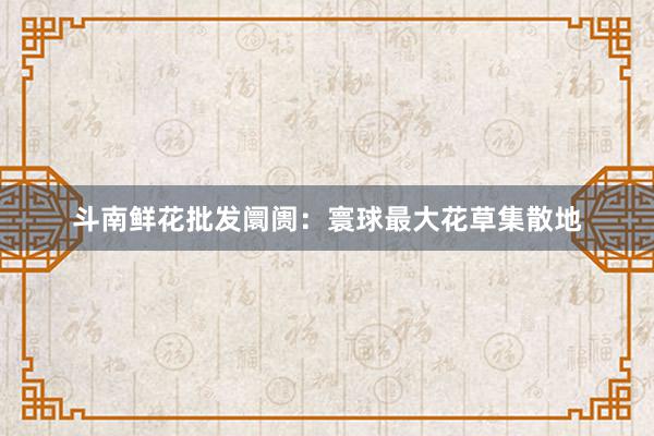 斗南鲜花批发阛阓：寰球最大花草集散地